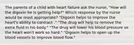 The parents of a child with heart failure ask the nurse, "How will the digoxin he is getting help?" Which response by the nurse would be most appropriate? "Digoxin helps to improve the heart's ability to contract ." "The drug will help to remove the extra fluid in his body." "The drug will lower his blood pressure so the heart won't work so hard." "Digoxin helps to open up the blood vessels to improve blood flow."