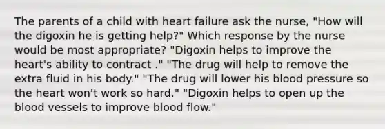 The parents of a child with heart failure ask the nurse, "How will the digoxin he is getting help?" Which response by the nurse would be most appropriate? "Digoxin helps to improve the heart's ability to contract ." "The drug will help to remove the extra fluid in his body." "The drug will lower his blood pressure so the heart won't work so hard." "Digoxin helps to open up the blood vessels to improve blood flow."