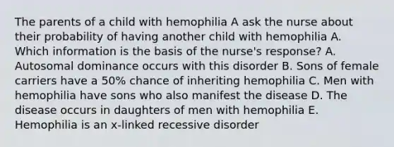 The parents of a child with hemophilia A ask the nurse about their probability of having another child with hemophilia A. Which information is the basis of the nurse's response? A. Autosomal dominance occurs with this disorder B. Sons of female carriers have a 50% chance of inheriting hemophilia C. Men with hemophilia have sons who also manifest the disease D. The disease occurs in daughters of men with hemophilia E. Hemophilia is an x-linked recessive disorder