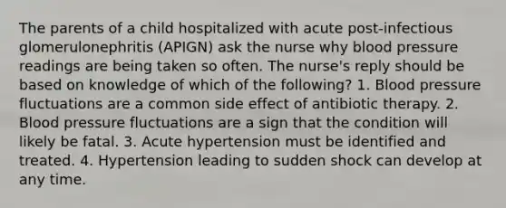 The parents of a child hospitalized with acute post-infectious glomerulonephritis (APIGN) ask the nurse why blood pressure readings are being taken so often. The nurse's reply should be based on knowledge of which of the following? 1. Blood pressure fluctuations are a common side effect of antibiotic therapy. 2. Blood pressure fluctuations are a sign that the condition will likely be fatal. 3. Acute hypertension must be identified and treated. 4. Hypertension leading to sudden shock can develop at any time.