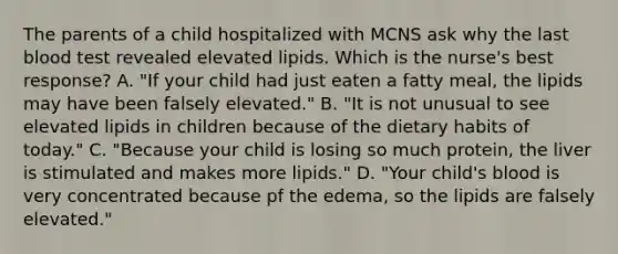 The parents of a child hospitalized with MCNS ask why the last blood test revealed elevated lipids. Which is the nurse's best response? A. "If your child had just eaten a fatty meal, the lipids may have been falsely elevated." B. "It is not unusual to see elevated lipids in children because of the dietary habits of today." C. "Because your child is losing so much protein, the liver is stimulated and makes more lipids." D. "Your child's blood is very concentrated because pf the edema, so the lipids are falsely elevated."