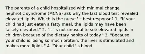 The parents of a child hospitalized with minimal change nephrotic syndrome (MCNS) ask why the last blood test revealed elevated lipids. Which is the nurse ' s best response? 1. "If your child had just eaten a fatty meal, the lipids may have been falsely elevated." 2. "It ' s not unusual to see elevated lipids in children because of the dietary habits of today." 3. "Because your child is losing so much protein, the liver is stimulated and makes more lipids." 4. "Your child ' s blood