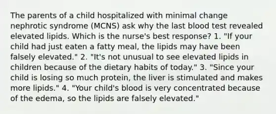 The parents of a child hospitalized with minimal change nephrotic syndrome (MCNS) ask why the last blood test revealed elevated lipids. Which is the nurse's best response? 1. "If your child had just eaten a fatty meal, the lipids may have been falsely elevated." 2. "It's not unusual to see elevated lipids in children because of the dietary habits of today." 3. "Since your child is losing so much protein, the liver is stimulated and makes more lipids." 4. "Your child's blood is very concentrated because of the edema, so the lipids are falsely elevated."