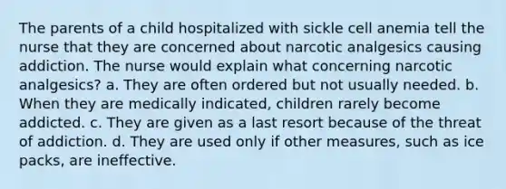 The parents of a child hospitalized with sickle cell anemia tell the nurse that they are concerned about narcotic analgesics causing addiction. The nurse would explain what concerning narcotic analgesics? a. They are often ordered but not usually needed. b. When they are medically indicated, children rarely become addicted. c. They are given as a last resort because of the threat of addiction. d. They are used only if other measures, such as ice packs, are ineffective.