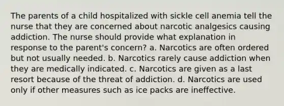 The parents of a child hospitalized with sickle cell anemia tell the nurse that they are concerned about narcotic analgesics causing addiction. The nurse should provide what explanation in response to the parent's concern? a. Narcotics are often ordered but not usually needed. b. Narcotics rarely cause addiction when they are medically indicated. c. Narcotics are given as a last resort because of the threat of addiction. d. Narcotics are used only if other measures such as ice packs are ineffective.