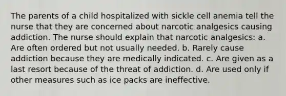 The parents of a child hospitalized with sickle cell anemia tell the nurse that they are concerned about narcotic analgesics causing addiction. The nurse should explain that narcotic analgesics: a. Are often ordered but not usually needed. b. Rarely cause addiction because they are medically indicated. c. Are given as a last resort because of the threat of addiction. d. Are used only if other measures such as ice packs are ineffective.