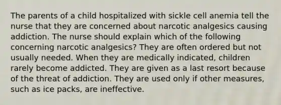 The parents of a child hospitalized with sickle cell anemia tell the nurse that they are concerned about narcotic analgesics causing addiction. The nurse should explain which of the following concerning narcotic analgesics? They are often ordered but not usually needed. When they are medically indicated, children rarely become addicted. They are given as a last resort because of the threat of addiction. They are used only if other measures, such as ice packs, are ineffective.