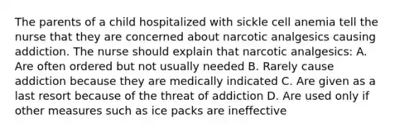 The parents of a child hospitalized with sickle cell anemia tell the nurse that they are concerned about narcotic analgesics causing addiction. The nurse should explain that narcotic analgesics: A. Are often ordered but not usually needed B. Rarely cause addiction because they are medically indicated C. Are given as a last resort because of the threat of addiction D. Are used only if other measures such as ice packs are ineffective