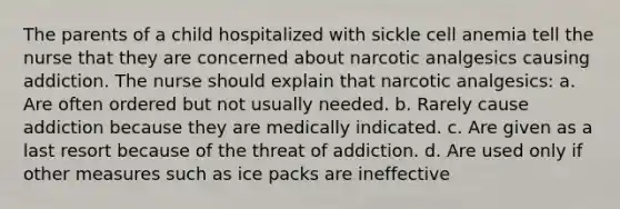 The parents of a child hospitalized with sickle cell anemia tell the nurse that they are concerned about narcotic analgesics causing addiction. The nurse should explain that narcotic analgesics: a. Are often ordered but not usually needed. b. Rarely cause addiction because they are medically indicated. c. Are given as a last resort because of the threat of addiction. d. Are used only if other measures such as ice packs are ineffective