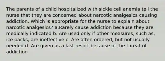 The parents of a child hospitalized with sickle cell anemia tell the nurse that they are concerned about narcotic analgesics causing addiction. Which is appropriate for the nurse to explain about narcotic analgesics? a.Rarely cause addiction because they are medically indicated b. Are used only if other measures, such as, ice packs, are ineffective c. Are often ordered, but not usually needed d. Are given as a last resort because of the threat of addiction