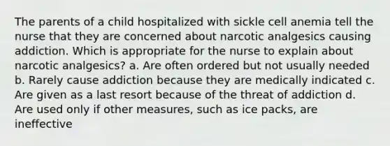 The parents of a child hospitalized with sickle cell anemia tell the nurse that they are concerned about narcotic analgesics causing addiction. Which is appropriate for the nurse to explain about narcotic analgesics? a. Are often ordered but not usually needed b. Rarely cause addiction because they are medically indicated c. Are given as a last resort because of the threat of addiction d. Are used only if other measures, such as ice packs, are ineffective