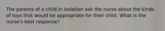 The parents of a child in isolation ask the nurse about the kinds of toys that would be appropriate for their child. What is the nurse's best response?