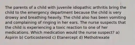 The parents of a child with juvenile idiopathic arthritis bring the child to the emergency department because the child is very drowsy and breathing heavily. The child also has been vomiting and complaining of ringing in her ears. The nurse suspects that the child is experiencing a toxic reaction to one of her medications. Which medication would the nurse suspect? a) Aspirin b) Corticosteroid c) Etanercept d) Methotrexate