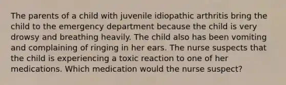 The parents of a child with juvenile idiopathic arthritis bring the child to the emergency department because the child is very drowsy and breathing heavily. The child also has been vomiting and complaining of ringing in her ears. The nurse suspects that the child is experiencing a toxic reaction to one of her medications. Which medication would the nurse suspect?