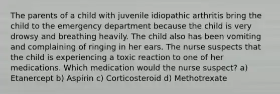 The parents of a child with juvenile idiopathic arthritis bring the child to the emergency department because the child is very drowsy and breathing heavily. The child also has been vomiting and complaining of ringing in her ears. The nurse suspects that the child is experiencing a toxic reaction to one of her medications. Which medication would the nurse suspect? a) Etanercept b) Aspirin c) Corticosteroid d) Methotrexate