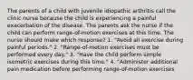 The parents of a child with juvenile idiopathic arthritis call the clinic nurse because the child is experiencing a painful exacerbation of the disease. The parents ask the nurse if the child can perform range-of-motion exercises at this time. The nurse should make which response? 1. "Avoid all exercise during painful periods." 2. "Range-of-motion exercises must be performed every day." 3. "Have the child perform simple isometric exercises during this time." 4. "Administer additional pain medication before performing range-of-motion exercises