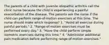 The parents of a child with juvenile idiopathic arthritis call the clinic nurse because the child is experiencing a painful exacerbation of the disease. The parents ask the nurse if the child can perform range-of-motion exercises at this time. The nurse should make which response? 1. "Avoid all exercise during painful periods." 2. "Range-of-motion exercises must be performed every day." 3. "Have the child perform simple isometric exercises during this time." 4. "Administer additional pain medication before performing range-of-motion exercises."