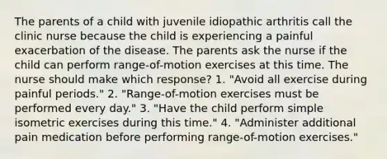 The parents of a child with juvenile idiopathic arthritis call the clinic nurse because the child is experiencing a painful exacerbation of the disease. The parents ask the nurse if the child can perform range-of-motion exercises at this time. The nurse should make which response? 1. "Avoid all exercise during painful periods." 2. "Range-of-motion exercises must be performed every day." 3. "Have the child perform simple isometric exercises during this time." 4. "Administer additional pain medication before performing range-of-motion exercises."