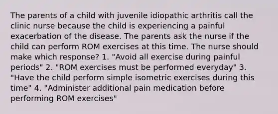 The parents of a child with juvenile idiopathic arthritis call the clinic nurse because the child is experiencing a painful exacerbation of the disease. The parents ask the nurse if the child can perform ROM exercises at this time. The nurse should make which response? 1. "Avoid all exercise during painful periods" 2. "ROM exercises must be performed everyday" 3. "Have the child perform simple isometric exercises during this time" 4. "Administer additional pain medication before performing ROM exercises"