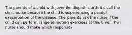 The parents of a child with juvenile idiopathic arthritis call the clinic nurse because the child is experiencing a painful exacerbation of the disease. The parents ask the nurse if the child can perform range-of-motion exercises at this time. The nurse should make which response?