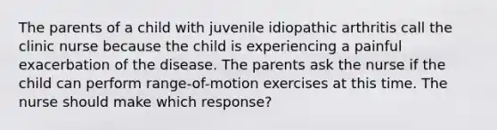 The parents of a child with juvenile idiopathic arthritis call the clinic nurse because the child is experiencing a painful exacerbation of the disease. The parents ask the nurse if the child can perform range-of-motion exercises at this time. The nurse should make which response?