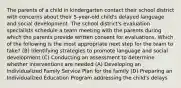 The parents of a child in kindergarten contact their school district with concerns about their 5-year-old child's delayed language and social development. The school district's evaluation specialists schedule a team meeting with the parents during which the parents provide written consent for evaluations. Which of the following is the most appropriate next step for the team to take? (B) Identifying strategies to promote language and social development (C) Conducting an assessment to determine whether interventions are needed (A) Developing an Individualized Family Service Plan for the family (D) Preparing an Individualized Education Program addressing the child's delays