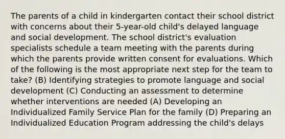 The parents of a child in kindergarten contact their school district with concerns about their 5-year-old child's delayed language and social development. The school district's evaluation specialists schedule a team meeting with the parents during which the parents provide written consent for evaluations. Which of the following is the most appropriate next step for the team to take? (B) Identifying strategies to promote language and social development (C) Conducting an assessment to determine whether interventions are needed (A) Developing an Individualized Family Service Plan for the family (D) Preparing an Individualized Education Program addressing the child's delays