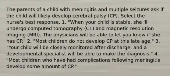 The parents of a child with meningitis and multiple seizures ask if the child will likely develop cerebral palsy (CP). Select the nurse's best response. 1. "When your child is stable, she 'll undergo computed tomography (CT) and magnetic resolution imaging (MRI). The physicians will be able to let you know if she has CP." 2. "Most children do not develop CP at this late age." 3. "Your child will be closely monitored after discharge, and a developmental specialist will be able to make the diagnosis." 4. "Most children who have had complications following meningitis develop some amount of CP."