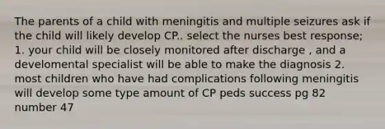 The parents of a child with meningitis and multiple seizures ask if the child will likely develop CP.. select the nurses best response; 1. your child will be closely monitored after discharge , and a develomental specialist will be able to make the diagnosis 2. most children who have had complications following meningitis will develop some type amount of CP peds success pg 82 number 47