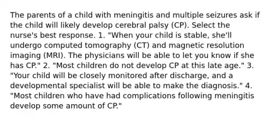 The parents of a child with meningitis and multiple seizures ask if the child will likely develop cerebral palsy (CP). Select the nurse's best response. 1. "When your child is stable, she'll undergo computed tomography (CT) and magnetic resolution imaging (MRI). The physicians will be able to let you know if she has CP." 2. "Most children do not develop CP at this late age." 3. "Your child will be closely monitored after discharge, and a developmental specialist will be able to make the diagnosis." 4. "Most children who have had complications following meningitis develop some amount of CP."