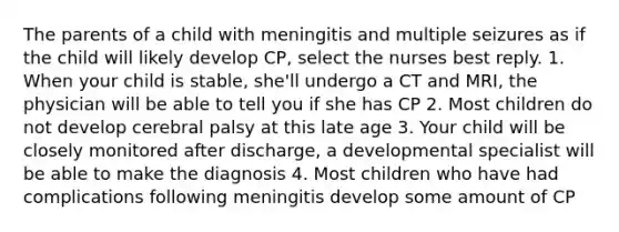 The parents of a child with meningitis and multiple seizures as if the child will likely develop CP, select the nurses best reply. 1. When your child is stable, she'll undergo a CT and MRI, the physician will be able to tell you if she has CP 2. Most children do not develop cerebral palsy at this late age 3. Your child will be closely monitored after discharge, a developmental specialist will be able to make the diagnosis 4. Most children who have had complications following meningitis develop some amount of CP