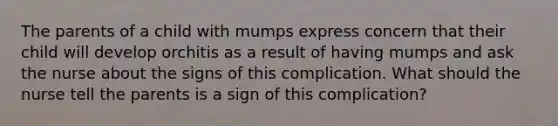 The parents of a child with mumps express concern that their child will develop orchitis as a result of having mumps and ask the nurse about the signs of this complication. What should the nurse tell the parents is a sign of this complication?