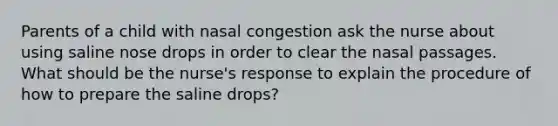 Parents of a child with nasal congestion ask the nurse about using saline nose drops in order to clear the nasal passages. What should be the nurse's response to explain the procedure of how to prepare the saline drops?