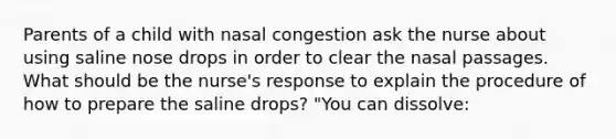 Parents of a child with nasal congestion ask the nurse about using saline nose drops in order to clear the nasal passages. What should be the nurse's response to explain the procedure of how to prepare the saline drops? "You can dissolve: