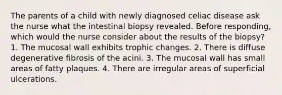 The parents of a child with newly diagnosed celiac disease ask the nurse what the intestinal biopsy revealed. Before responding, which would the nurse consider about the results of the biopsy? 1. The mucosal wall exhibits trophic changes. 2. There is diffuse degenerative fibrosis of the acini. 3. The mucosal wall has small areas of fatty plaques. 4. There are irregular areas of superficial ulcerations.