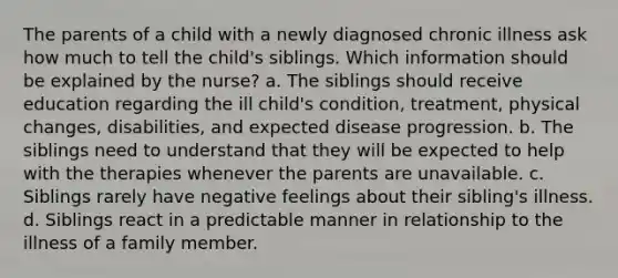 The parents of a child with a newly diagnosed chronic illness ask how much to tell the child's siblings. Which information should be explained by the nurse? a. The siblings should receive education regarding the ill child's condition, treatment, physical changes, disabilities, and expected disease progression. b. The siblings need to understand that they will be expected to help with the therapies whenever the parents are unavailable. c. Siblings rarely have negative feelings about their sibling's illness. d. Siblings react in a predictable manner in relationship to the illness of a family member.