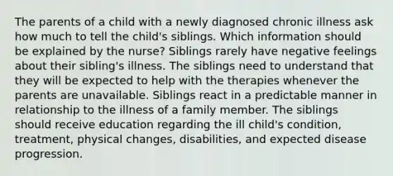 The parents of a child with a newly diagnosed chronic illness ask how much to tell the child's siblings. Which information should be explained by the nurse? Siblings rarely have negative feelings about their sibling's illness. The siblings need to understand that they will be expected to help with the therapies whenever the parents are unavailable. Siblings react in a predictable manner in relationship to the illness of a family member. The siblings should receive education regarding the ill child's condition, treatment, physical changes, disabilities, and expected disease progression.