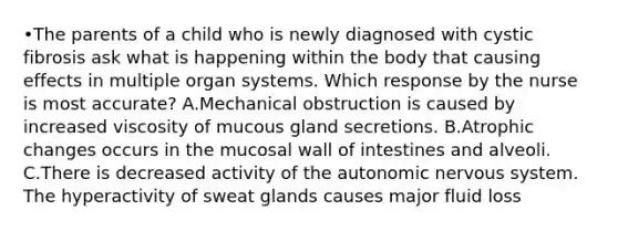 •The parents of a child who is newly diagnosed with cystic fibrosis ask what is happening within the body that causing effects in multiple organ systems. Which response by the nurse is most accurate? A.Mechanical obstruction is caused by increased viscosity of mucous gland secretions. B.Atrophic changes occurs in the mucosal wall of intestines and alveoli. C.There is decreased activity of <a href='https://www.questionai.com/knowledge/kMqcwgxBsH-the-autonomic-nervous-system' class='anchor-knowledge'>the autonomic <a href='https://www.questionai.com/knowledge/kThdVqrsqy-nervous-system' class='anchor-knowledge'>nervous system</a></a>. The hyperactivity of sweat glands causes major fluid loss