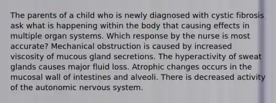 The parents of a child who is newly diagnosed with cystic fibrosis ask what is happening within the body that causing effects in multiple organ systems. Which response by the nurse is most accurate? Mechanical obstruction is caused by increased viscosity of mucous gland secretions. The hyperactivity of sweat glands causes major fluid loss. Atrophic changes occurs in the mucosal wall of intestines and alveoli. There is decreased activity of the autonomic nervous system.