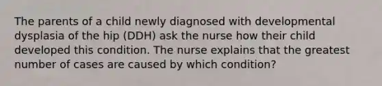 The parents of a child newly diagnosed with developmental dysplasia of the hip (DDH) ask the nurse how their child developed this condition. The nurse explains that the greatest number of cases are caused by which condition?