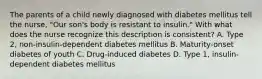 The parents of a child newly diagnosed with diabetes mellitus tell the nurse, "Our son's body is resistant to insulin." With what does the nurse recognize this description is consistent? A. Type 2, non-insulin-dependent diabetes mellitus B. Maturity-onset diabetes of youth C. Drug-induced diabetes D. Type 1, insulin-dependent diabetes mellitus