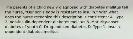 The parents of a child newly diagnosed with diabetes mellitus tell the nurse, "Our son's body is resistant to insulin." With what does the nurse recognize this description is consistent? A. Type 2, non-insulin-dependent diabetes mellitus B. Maturity-onset diabetes of youth C. Drug-induced diabetes D. Type 1, insulin-dependent diabetes mellitus