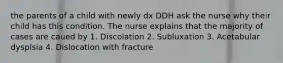 the parents of a child with newly dx DDH ask the nurse why their child has this condition. The nurse explains that the majority of cases are caued by 1. Discolation 2. Subluxation 3. Acetabular dysplsia 4. Dislocation with fracture