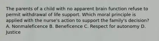 The parents of a child with no apparent brain function refuse to permit withdrawal of life support. Which moral principle is applied with the nurse's action to support the family's decision? A. Nonmaleficence B. Beneficence C. Respect for autonomy D. Justice