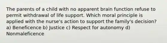 The parents of a child with no apparent brain function refuse to permit withdrawal of life support. Which moral principle is applied with the nurse's action to support the family's decision? a) Beneficence b) Justice c) Respect for autonomy d) Nonmaleficence