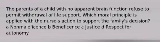 The parents of a child with no apparent brain function refuse to permit withdrawal of life support. Which moral principle is applied with the nurse's action to support the family's decision? a Nonmaleficence b Beneficence c Justice d Respect for autonomy