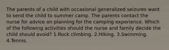 The parents of a child with occasional generalized seizures want to send the child to summer camp. The parents contact the nurse for advice on planning for the camping experience. Which of the following activities should the nurse and family decide the child should avoid? 1.Rock climbing. 2.Hiking. 3.Swimming. 4.Tennis.