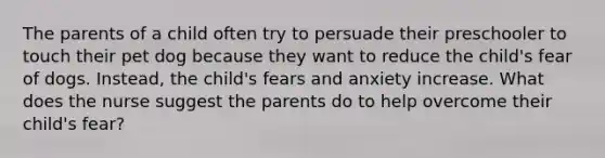 The parents of a child often try to persuade their preschooler to touch their pet dog because they want to reduce the child's fear of dogs. Instead, the child's fears and anxiety increase. What does the nurse suggest the parents do to help overcome their child's fear?