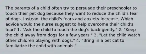 The parents of a child often try to persuade their preschooler to touch their pet dog because they want to reduce the child's fear of dogs. Instead, the child's fears and anxiety increase. Which advice would the nurse suggest to help overcome their child's fear? 1. "Ask the child to touch the dog's back gently." 2. "Keep the child away from dogs for a few years." 3. "Let the child watch other children playing with dogs." 4. "Bring in a pet cat to familiarize the child with animals."