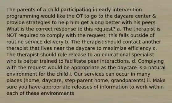 The parents of a child participating in early intervention programming would like the OT to go to the daycare center & provide strategies to help him get along better with his peers. What is the correct response to this request? a. The therapist is NOT required to comply with the request; this falls outside of routine service delivery b. The therapist should contact another therapist that lives near the daycare to maximize efficiency c. The therapist should role release to an educational specialist who is better trained to facilitate peer interactions. d. Complying with the request would be appropriate as the daycare is a natural environment for the child i. Our services can occur in many places (home, daycare, step-parent home, grandparents) ii. Make sure you have appropriate releases of information to work within each of these environments